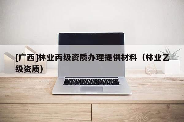 [廣西]林業(yè)丙級資質辦理提供材料（林業(yè)乙級資質）