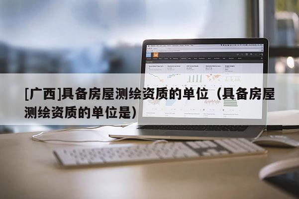 [廣西]具備房屋測繪資質(zhì)的單位（具備房屋測繪資質(zhì)的單位是）