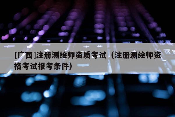 [廣西]注冊測繪師資質(zhì)考試（注冊測繪師資格考試報(bào)考條件）