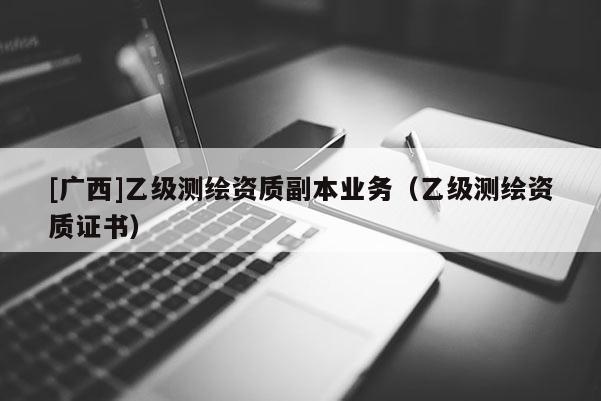 [廣西]乙級(jí)測繪資質(zhì)副本業(yè)務(wù)（乙級(jí)測繪資質(zhì)證書）