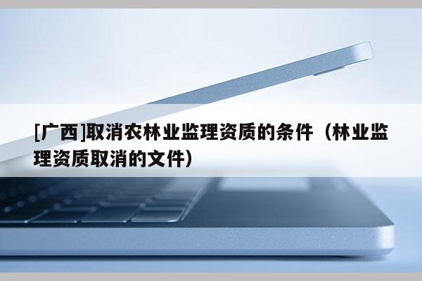 [廣西]取消農(nóng)林業(yè)監(jiān)理資質(zhì)的條件（林業(yè)監(jiān)理資質(zhì)取消的文件）