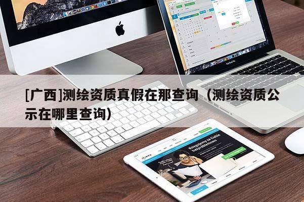 [廣西]測繪資質(zhì)真假在那查詢（測繪資質(zhì)公示在哪里查詢）