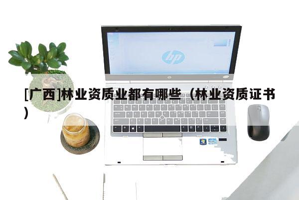 [廣西]林業(yè)資質(zhì)業(yè)都有哪些（林業(yè)資質(zhì)證書(shū)）