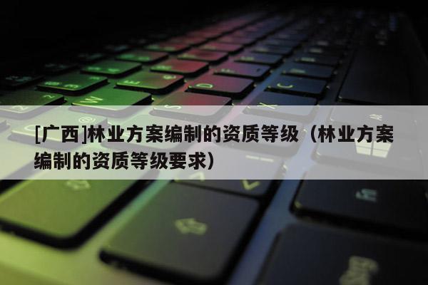 [廣西]林業(yè)方案編制的資質(zhì)等級（林業(yè)方案編制的資質(zhì)等級要求）