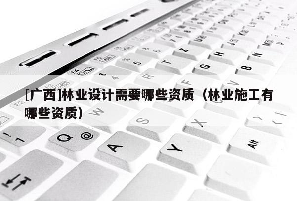 [廣西]林業(yè)設(shè)計(jì)需要哪些資質(zhì)（林業(yè)施工有哪些資質(zhì)）