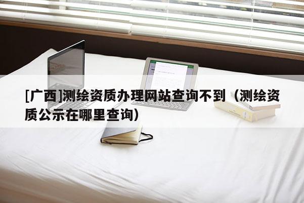 [廣西]測(cè)繪資質(zhì)辦理網(wǎng)站查詢不到（測(cè)繪資質(zhì)公示在哪里查詢）