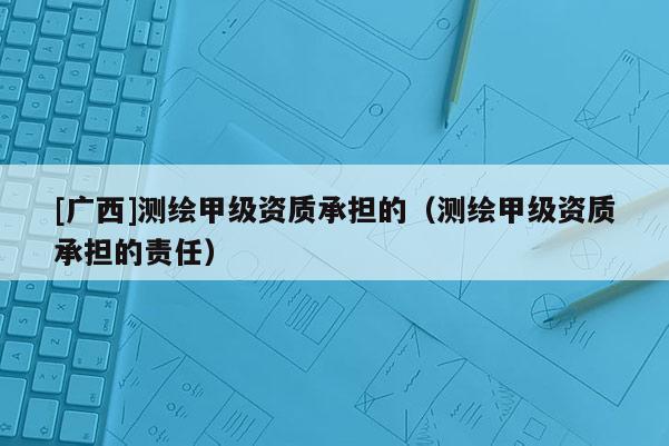 [廣西]測繪甲級資質(zhì)承擔(dān)的（測繪甲級資質(zhì)承擔(dān)的責(zé)任）