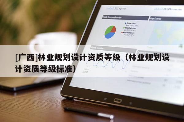 [廣西]林業(yè)規(guī)劃設(shè)計(jì)資質(zhì)等級（林業(yè)規(guī)劃設(shè)計(jì)資質(zhì)等級標(biāo)準(zhǔn)）