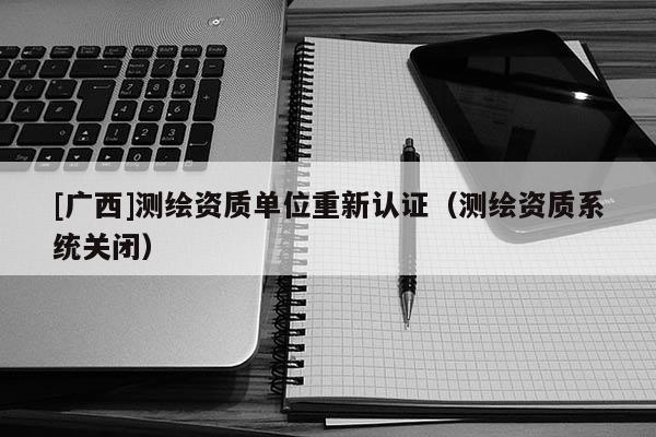 [廣西]測繪資質單位重新認證（測繪資質系統(tǒng)關閉）