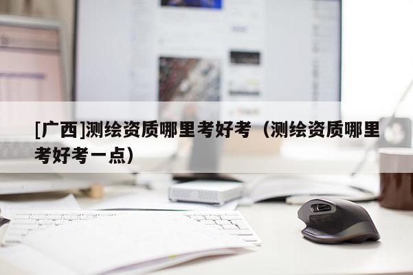 [廣西]測繪資質哪里考好考（測繪資質哪里考好考一點）