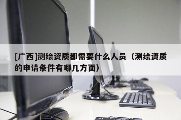 [廣西]測繪資質(zhì)都需要什么人員（測繪資質(zhì)的申請條件有哪幾方面）