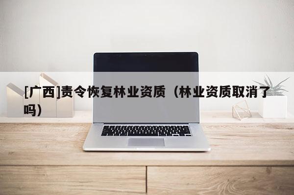 [廣西]責令恢復林業(yè)資質(zhì)（林業(yè)資質(zhì)取消了嗎）