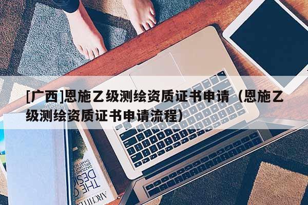 [廣西]恩施乙級測繪資質(zhì)證書申請（恩施乙級測繪資質(zhì)證書申請流程）