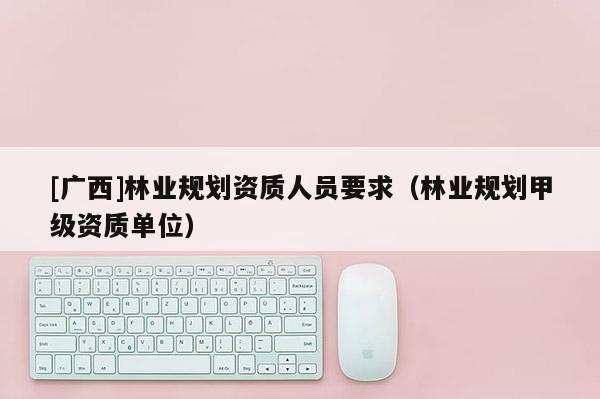 [廣西]林業(yè)規(guī)劃資質(zhì)人員要求（林業(yè)規(guī)劃甲級資質(zhì)單位）