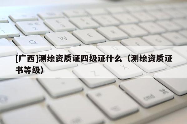 [廣西]測繪資質(zhì)證四級證什么（測繪資質(zhì)證書等級）