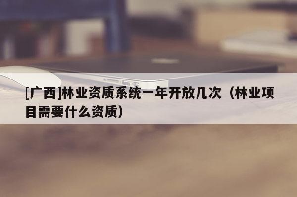 [廣西]林業(yè)資質系統(tǒng)一年開放幾次（林業(yè)項目需要什么資質）