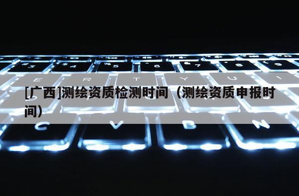 [廣西]測繪資質(zhì)檢測時間（測繪資質(zhì)申報時間）