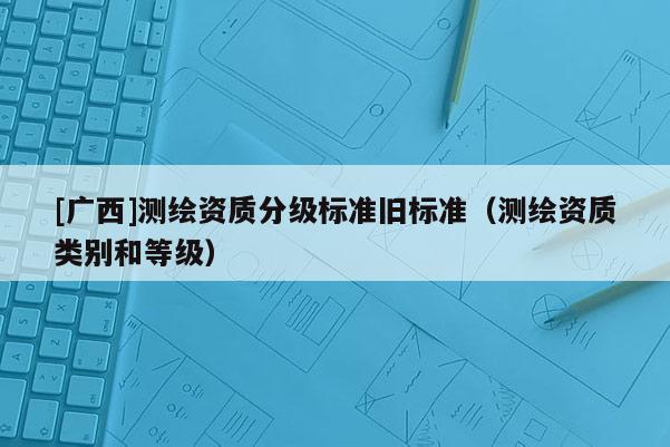 [廣西]測(cè)繪資質(zhì)分級(jí)標(biāo)準(zhǔn)舊標(biāo)準(zhǔn)（測(cè)繪資質(zhì)類別和等級(jí)）