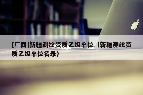 [廣西]新疆測繪資質(zhì)乙級(jí)單位（新疆測繪資質(zhì)乙級(jí)單位名錄）