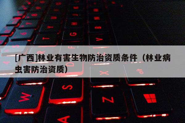 [廣西]林業(yè)有害生物防治資質(zhì)條件（林業(yè)病蟲害防治資質(zhì)）