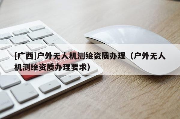 [廣西]戶外無人機(jī)測繪資質(zhì)辦理（戶外無人機(jī)測繪資質(zhì)辦理要求）