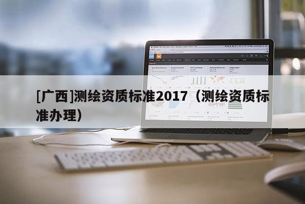 [廣西]測繪資質(zhì)標(biāo)準(zhǔn)2017（測繪資質(zhì)標(biāo)準(zhǔn)辦理）