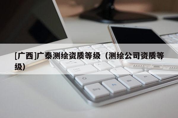 [廣西]廣泰測(cè)繪資質(zhì)等級(jí)（測(cè)繪公司資質(zhì)等級(jí)）