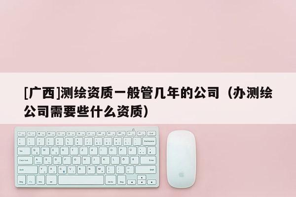 [廣西]測繪資質一般管幾年的公司（辦測繪公司需要些什么資質）