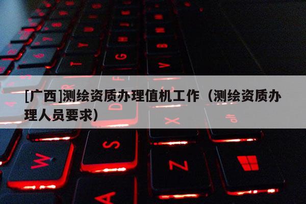 [廣西]測繪資質(zhì)辦理值機工作（測繪資質(zhì)辦理人員要求）