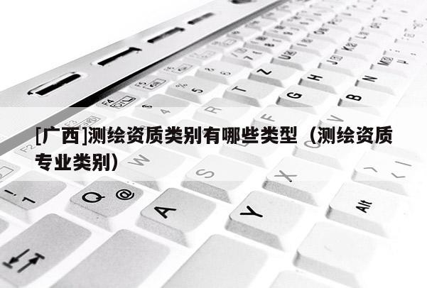 [廣西]測繪資質(zhì)類別有哪些類型（測繪資質(zhì)專業(yè)類別）