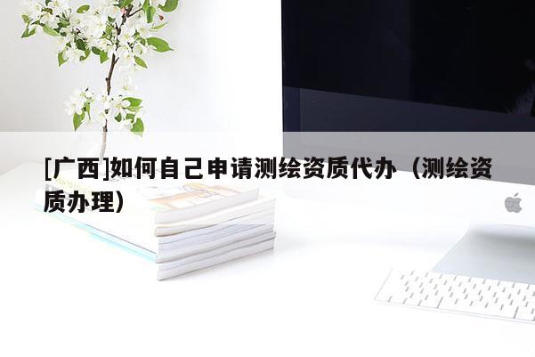 [廣西]如何自己申請測繪資質代辦（測繪資質辦理）