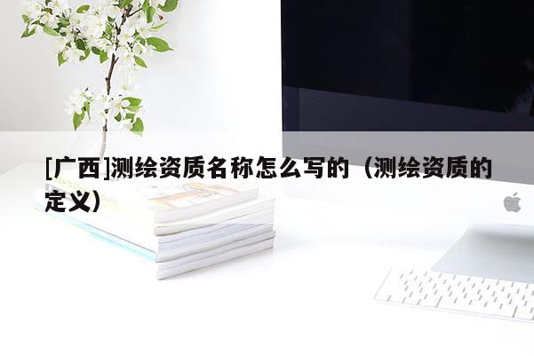 [廣西]測繪資質(zhì)名稱怎么寫的（測繪資質(zhì)的定義）