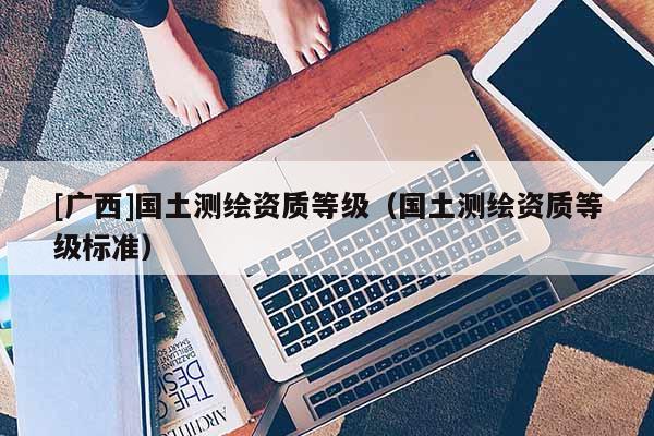 [廣西]國(guó)土測(cè)繪資質(zhì)等級(jí)（國(guó)土測(cè)繪資質(zhì)等級(jí)標(biāo)準(zhǔn)）