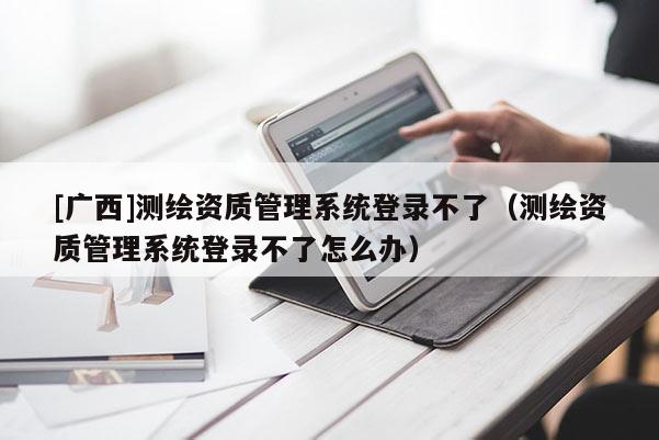 [廣西]測繪資質(zhì)管理系統(tǒng)登錄不了（測繪資質(zhì)管理系統(tǒng)登錄不了怎么辦）