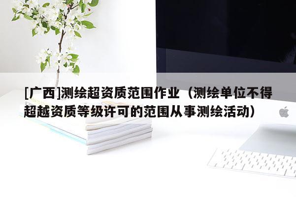 [廣西]測繪超資質(zhì)范圍作業(yè)（測繪單位不得超越資質(zhì)等級許可的范圍從事測繪活動）