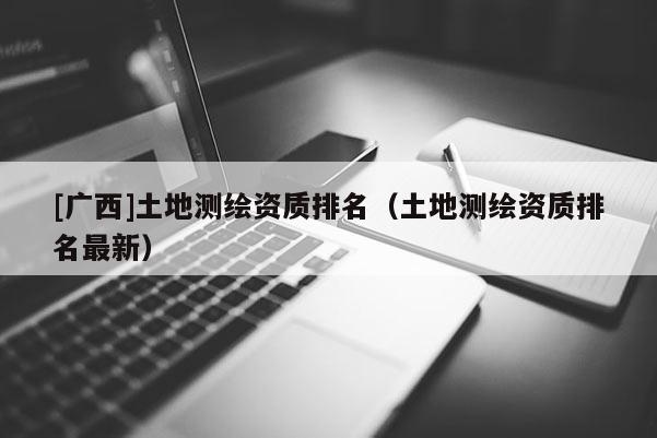 [廣西]土地測繪資質(zhì)排名（土地測繪資質(zhì)排名最新）