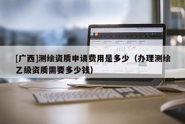 [廣西]測繪資質(zhì)申請費用是多少（辦理測繪乙級資質(zhì)需要多少錢）