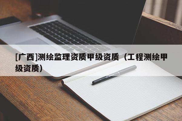 [廣西]測繪監(jiān)理資質(zhì)甲級資質(zhì)（工程測繪甲級資質(zhì)）