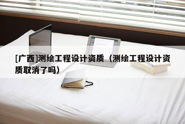 [廣西]測繪工程設計資質(zhì)（測繪工程設計資質(zhì)取消了嗎）