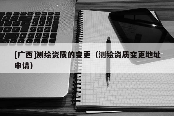 [廣西]測(cè)繪資質(zhì)的變更（測(cè)繪資質(zhì)變更地址申請(qǐng)）