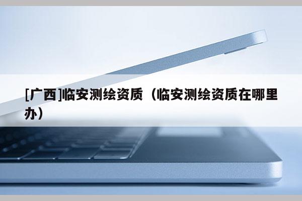 [廣西]臨安測繪資質（臨安測繪資質在哪里辦）