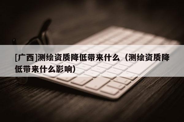 [廣西]測繪資質(zhì)降低帶來什么（測繪資質(zhì)降低帶來什么影響）