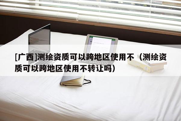 [廣西]測(cè)繪資質(zhì)可以跨地區(qū)使用不（測(cè)繪資質(zhì)可以跨地區(qū)使用不轉(zhuǎn)讓嗎）