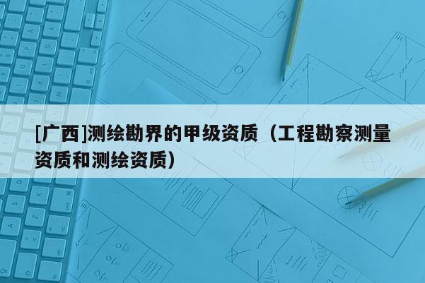 [廣西]測(cè)繪勘界的甲級(jí)資質(zhì)（工程勘察測(cè)量資質(zhì)和測(cè)繪資質(zhì)）