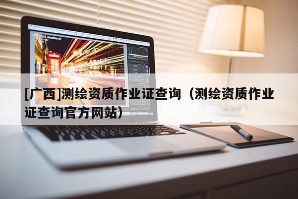 [廣西]測繪資質(zhì)作業(yè)證查詢（測繪資質(zhì)作業(yè)證查詢官方網(wǎng)站）