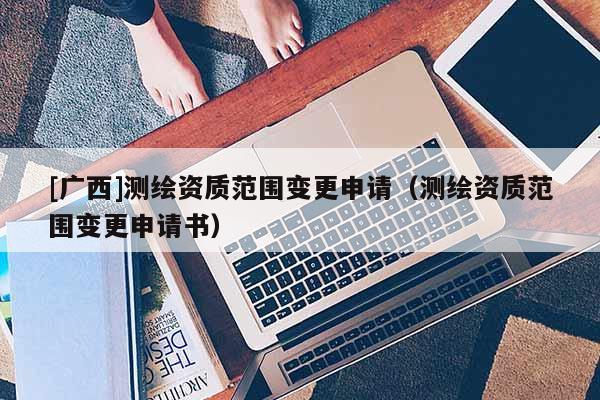 [廣西]測(cè)繪資質(zhì)范圍變更申請(qǐng)（測(cè)繪資質(zhì)范圍變更申請(qǐng)書）