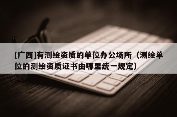 [廣西]有測(cè)繪資質(zhì)的單位辦公場(chǎng)所（測(cè)繪單位的測(cè)繪資質(zhì)證書(shū)由哪里統(tǒng)一規(guī)定）
