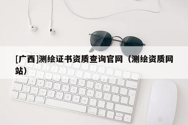 [廣西]測繪證書資質(zhì)查詢官網(wǎng)（測繪資質(zhì)網(wǎng)站）