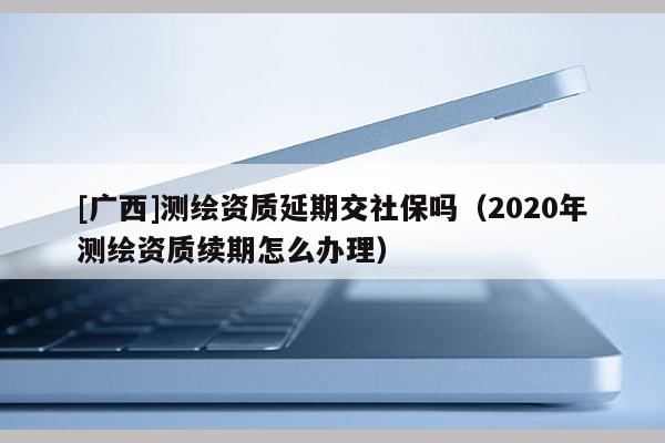 [廣西]測繪資質(zhì)延期交社保嗎（2020年測繪資質(zhì)續(xù)期怎么辦理）