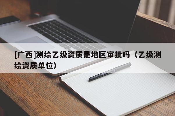 [廣西]測繪乙級資質(zhì)是地區(qū)審批嗎（乙級測繪資質(zhì)單位）